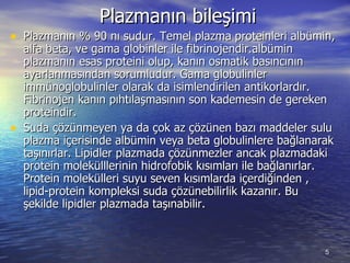 Plazmanın bileşimi  Plazmanın % 90 nı sudur. Temel plazma proteinleri albümin, alfa beta, ve gama globinler ile fibrinojendir.albümin plazmanın esas proteini olup, kanın osmatik basıncının ayarlanmasından sorumludur. Gama globulinler immünoglobulinler olarak da isimlendirilen antikorlardır. Fibrinojen kanın pıhtılaşmasının son kademesin de gereken proteindir.  Suda çözünmeyen ya da çok az çözünen bazı maddeler sulu plazma içerisinde albümin veya beta globulinlere bağlanarak taşınırlar. Lipidler plazmada çözünmezler ancak plazmadaki protein molekülllerinin hidrofobik kısımları ile bağlanırlar. Protein molekülleri suyu seven kısımlarda içerdiğinden , lipid-protein kompleksi suda çözünebilirlik kazanır. Bu şekilde lipidler plazmada taşınabilir.  