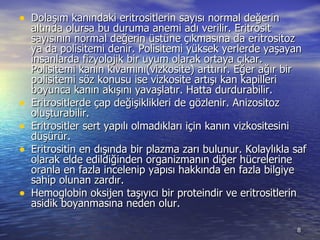 Dolaşım kanındaki eritrositlerin sayısı normal değerin altında olursa bu duruma anemi adı verilir. Eritrosit sayısının normal değerin üstüne çıkmasına da eritrositoz ya da polisitemi denir. Polisitemi yüksek yerlerde yaşayan insanlarda fizyolojik bir uyum olarak ortaya çıkar. Polisitemi kanın kıvamını(vizkosite) arttırır. Eğer ağır bir polisitemi söz konusu ise vizkosite artışı kan kapilleri boyunca kanın akışını yavaşlatır. Hatta durdurabilir.  Eritrositlerde çap değişiklikleri de gözlenir. Anizositoz oluşturabilir.  Eritrositler sert yapılı olmadıkları için kanın vizkositesini düşürür.  Eritrositin en dışında bir plazma zarı bulunur. Kolaylıkla saf olarak elde edildiğinden organizmanın diğer hücrelerine oranla en fazla incelenip yapısı hakkında en fazla bilgiye sahip olunan zardır.  Hemoglobin oksijen taşıyıcı bir proteindir ve eritrositlerin  asidik boyanmasına neden olur.  