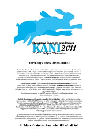  
                                                   	
  
                                                   	
  
                                                   	
  
                                                   	
  
                                                   	
  
                                                   	
  
                                                   	
  
                                                   	
  
                                                   	
  
                                                   	
  
                                                   	
  
                                   Tervehdys	
  omssilaisen	
  kotiin!	
  
	
  
	
  
         Olarinmäen	
  Samoojat	
  leireilevät	
  kesällä	
  2 001	
  parhaassa	
  seurassa	
  –	
  o massaan!	
  Kani-­‐kesäleiri	
  
          pystytetään	
  13.-­‐18.6.	
  Lohjan	
  Ollisaareen	
  koko	
  lippukunnan	
  voimin.	
  Viikon	
  aikana	
  luvassa	
  o n	
  
           esimerkiksi	
  erätaitoja,	
  seikkailua	
  metsissä	
  ja	
  vesillä	
  sekä	
  tietysti	
  mahtavaa	
  O MS-­‐meininkiä	
  
             aamusta	
  iltaan.	
  Ohjelma	
  on	
  suunniteltu	
  niin,	
  että	
  sopivan	
  hurjaa	
  tekemistä	
  riittää	
  sekä	
  
            ensikertalaisille	
  että	
  leirikonkareille.	
  Vierailupäivänä	
  18.6.	
  myös	
  perheet	
  ja	
  kaverit	
  ovat	
  
         tervetulleita	
  tutustumaan	
  Kaniin	
  –	
  merkitsettehän	
  tuon	
  lauantain	
  k alenteriin	
  jo	
  hyvissä	
  ajoin.	
  
                                                                                    	
  
                   Ilmoittaudu	
  mukaan	
  täyttämällä	
  ilmoittautumislomake	
  netissä	
  osoitteessa	
  
          http://korta.nu/kani	
  v iimeistään	
  perjantaina	
  6 .5.2011	
  ja	
  maksamalla	
  leirimaksu	
  50	
  euroa	
  
          Olarinmäen	
  Samoojien	
  tilille	
  (Nordea	
  143230-­‐204347)	
  1 5.5.2011	
  mennessä.	
  Laita	
  maksuun	
  
       viestiksi	
  Kani2011	
  ja	
  leiriläisen	
  nimi.	
  Mikäli	
  osallistut	
  leirille	
  vain	
  osaksi	
  aikaa,	
  leirimaksu	
  on	
  10	
  
                                                                 euroa/vuorokausi.	
  
                   Ilmoittautumisensa	
  voi	
  perua	
  15.5.	
  asti,	
  sen	
  jälkeen	
  leirimaksu	
  palautetaan	
  vain	
  
                                                            lääkärintodistusta	
  vastaan.	
  
                                                                                    	
  
            Kaikille	
  ilmoittautuneille	
  postitetaan	
  leirikirje	
  viikolla	
  21.	
  Siitä	
  selviävät	
  esimerkiksi	
  
        varusteluettelo	
  sekä	
  tarkka	
  lähtöpaikka	
  ja	
  -­‐aika.	
  Jos	
  kaipaat	
  lisätietoja	
  Kanista	
  jo	
  aiemmin,	
  kysy	
  
           Annalta	
  (anna.munsterhjelm@gmail.com	
  tai	
  040	
  5879514)	
  tai	
  lippukunnanjohtaja	
  Anssilta	
  
              (ahtiainen.anssi@gmail.com	
  tai	
  0400	
  448224).	
  Lippukuntalaiset	
  ja	
  vanhemmat	
  voivat	
  
         halutessaan	
  osallistua	
  myös	
  Kani	
  2011	
  -­‐tapahtumaan	
  Facebookissa:	
  s iellä	
  sopii	
  kysellä	
  vaikka	
  
               kimppakyydeistä	
  v ierailupäivään	
  tai	
  tarkistaa	
  mukaan	
  lähteviltä	
  johtajilta,	
  millaiset	
  
                                                 sadekamppeet	
  leirillä	
  tarvitaankaan.	
  
                                                                                    	
  
           [Lapsellinen	
  omssilainen:	
  tule	
  perheleiri	
  P ikkupupulle!	
  Täytä	
  ilmoittautumislomake	
  erikseen	
  
        jokaisesta	
  perheenjäsenestä.	
  Pikkupupulaisille	
  leirimaksu	
  on	
  50	
  e/viikko	
  tai	
  10	
  e/vrk	
  niiltä,	
  jotka	
  
       syövät	
  tavallista	
  leiriruokaa	
  ja	
  20	
  e /viikko	
  tai	
  5	
  e/vrk	
  p ienemmiltä,	
  omien	
  eväiden	
  varassa	
  olevilta	
  
                                 lapsilta.	
  Perheleiristä	
  vastaa	
  Riitta:	
  riitta.silvennoinen@iki.fi.]	
  
	
  
                 Loikkaa	
  Kanin	
  matkaan	
  –	
  leirillä	
  nähdään!	
  
 