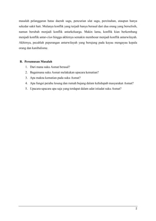 masalah pelanggaran batas daerah sagu, pencurian ulat sagu, perzinahan, ataupun hanya
sekedar sakit hati. Mulanya konflik yang terjadi hanya berasal dari dua orang yang berselisih,
namun berubah menjadi konflik antarkeluarga. Makin lama, konflik kian berkembang
menjadi konflik antar-clan hingga akhirnya semakin membesar menjadi konflik antarwilayah.
Akhirnya, pecahlah peperangan antarwilayah yang berujung pada kayau mengayau kepala
orang dan kanibalisme.



B. Perumusan Masalah
     1. Dari mana suku Asmat berasal?
     2. Bagaimana suku Asmat melakukan upacara kematian?
     3. Apa makna kematian pada suku Asmat?
     4. Apa fungsi perahu lesung dan rumah bujang dalam kehidupab masyarakat Asmat?
     5. Upacara-upacara apa saja yang terdapat dalam adat istiadat suku Asmat?




                                                                                            2
 
