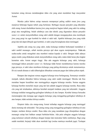 kematian orang dewasa mendatangkan duka cita yang amat mendalam bagi masyarakat
Asmat.

         Mereka yakin bahwa setiap manusia mempunyai paling sedikit enam jiwa yang
menjiwai beberapa bagian tubuh yang berlainan. Berbagai macam penyakit yang diketahui
oleh orang Asmat disebabkan karena jiwa yang menjiwai bagian tubuh yang sakit itu sedang
pergi atau menghilang. Itulah sebabnya cara dan teknik yang digunakan dukun penyakit
namer ow untuk menyembuhkan orang sakit adalah dengan mengupayakan atau membujuk
jiwa yang pergi itu agar kembali ke tubuh si sakit tadi. Apabila beberapa jiwa yang telah
pergi dan tak dapat dibujuk agar kembali, si sakit yang bersangkutan akan meninggal.

         Apabila ada orang tua yang sakit, maka keluarga terdekat berkumpul mendekati si
sakit sambil menangis, sebab mereka percaya ajal akan segera menjemputnya. Tidak ada
usaha-usaha untuk mengobati atau memberi makan kepada si sakit. Dengan tidak adanya
upaya medis yang dilakukan untuk menyembuhkan orang sakit, maka tidak heran jika tingkat
kematian suku Asmat sangat tinggi. Jika ada anggota keluarga yang sakit, keluarga
memanggil dukun penyakit namer ow. Keluarga tidak berani mendekatinya karena mereka
juga percaya, si sakit akan membawa keluarga yang paling dicintainya untuk menemaninya.
Di sisi rumah dimana si sakit dibaringkan dibuatkan semacam pagar dari dahan pohon nipah.

         Ratapan dan tangisan semua anggota keluarga terus berlangsung. Semuanya semakin
menjadi, tatkala diketahui bahwa keluarga yang sakit sudah meninggal. Mereka tak bisa
menahan luapan kesedihan atas meninggalnya anggota keluarga mereka. Semua anggota
keluarga berebut memeluk mayat yang tak lain adalah anggota keluarga mereka. Rasa duka
cita yang tak tertahankan, akhirnya berubah menjadi tindakan yang tak terkendali. Anggota
keluarga terdekat mengguling-gulingkan tubuhnya di atas lumpur. Kerabat lainnya berusaha
menenangkan dan menjaga agar anggota keluarga yang mengguling-gulingkan tubuhnya di
atas lumpur, tidak melukai dirinya sendiri.

         Ekspresi duka cita orang-orang Asmat terhadap anggota keluarga yang meninggal
dunia memang tak terkendali. Tak jarang orang yang mengguling-gulingkan tubuhnya di atas
lumpur, melukai dirinya sendiri. Rasa duka cita yang mendalam juga ditunjukkan dengan
menangis setiap hari bahkan sampai berbulan-bulan. Ada pula sebagian anggota keluarga
yang melumuri seluruh tubuhnya dengan lumpur dan mencukur habis rambutnya. Bagi yang
sudah menikah, berjanji tidak akan menikah lagi (walau nantinya menikah juga). Terdapat



                                                                                        5
 