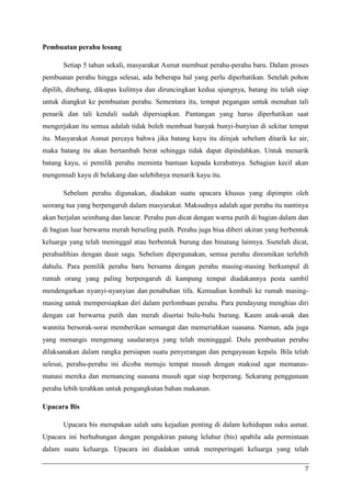 Pembuatan perahu lesung

       Setiap 5 tahun sekali, masyarakat Asmat membuat perahu-perahu baru. Dalam proses
pembuatan perahu hingga selesai, ada beberapa hal yang perlu diperhatikan. Setelah pohon
dipilih, ditebang, dikupas kulitnya dan diruncingkan kedua ujungnya, batang itu telah siap
untuk diangkut ke pembuatan perahu. Sementara itu, tempat pegangan untuk menahan tali
penarik dan tali kendali sudah dipersiapkan. Pantangan yang harus diperhatikan saat
mengerjakan itu semua adalah tidak boleh membuat banyak bunyi-bunyian di sekitar tempat
itu. Masyarakat Asmat percaya bahwa jika batang kayu itu diinjak sebelum ditarik ke air,
maka batang itu akan bertambah berat sehingga tidak dapat dipindahkan. Untuk menarik
batang kayu, si pemilik perahu meminta bantuan kepada kerabatnya. Sebagian kecil akan
mengemudi kayu di belakang dan selebihnya menarik kayu itu.

       Sebelum perahu digunakan, diadakan suatu upacara khusus yang dipimpin oleh
seorang tua yang berpengaruh dalam masyarakat. Maksudnya adalah agar perahu itu nantinya
akan berjalan seimbang dan lancar. Perahu pun dicat dengan warna putih di bagian dalam dan
di bagian luar berwarna merah berseling putih. Perahu juga bisa diberi ukiran yang berbentuk
keluarga yang telah meninggal atau berbentuk burung dan binatang lainnya. Ssetelah dicat,
perahudihias dengan daun sagu. Sebelum dipergunakan, semua perahu diresmikan terlebih
dahulu. Para pemilik perahu baru bersama dengan perahu masing-masing berkumpul di
rumah orang yang paling berpengaruh di kampung tempat diadakannya pesta sambil
mendengarkan nyanyi-nyanyian dan penabuhan tifa. Kemudian kembali ke rumah masing-
masing untuk mempersiapkan diri dalam perlombaan perahu. Para pendayung menghias diri
dengan cat berwarna putih dan merah disertai bulu-bulu burung. Kaum anak-anak dan
wannita bersorak-sorai memberikan semangat dan memeriahkan suasana. Namun, ada juga
yang menangis mengenang saudaranya yang telah meningggal. Dulu pembuatan perahu
dilaksanakan dalam rangka persiapan suatu penyerangan dan pengayauan kepala. Bila telah
selesai, perahu-perahu ini dicoba menuju tempat musuh dengan maksud agar memanas-
manasi mereka dan memancing suasana musuh agar siap berperang. Sekarang penggunaan
perahu lebih terahkan untuk pengangkutan bahan makanan.

Upacara Bis

       Upacara bis merupakan salah satu kejadian penting di dalam kehidupan suku asmat.
Upacara ini berhubungan dengan pengukiran patung leluhur (bis) apabila ada permintaan
dalam suatu keluarga. Upacara ini diadakan untuk memperingati keluarga yang telah

                                                                                          7
 