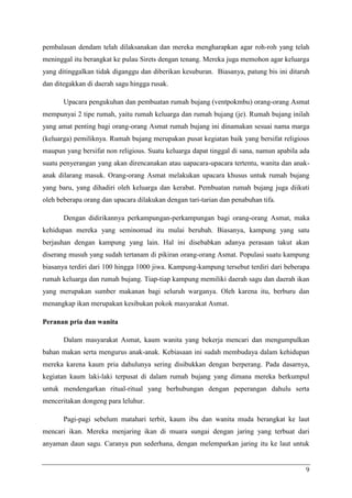 pembalasan dendam telah dilaksanakan dan mereka mengharapkan agar roh-roh yang telah
meninggal itu berangkat ke pulau Sirets dengan tenang. Mereka juga memohon agar keluarga
yang ditinggalkan tidak diganggu dan diberikan kesuburan. Biasanya, patung bis ini ditaruh
dan ditegakkan di daerah sagu hingga rusak.

       Upacara pengukuhan dan pembuatan rumah bujang (ventpokmbu) orang-orang Asmat
mempunyai 2 tipe rumah, yaitu rumah keluarga dan rumah bujang (je). Rumah bujang inilah
yang amat penting bagi orang-orang Asmat rumah bujang ini dinamakan sesuai nama marga
(keluarga) pemiliknya. Rumah bujang merupakan pusat kegiatan baik yang bersifat religious
maupun yang bersifat non religious. Suatu keluarga dapat tinggal di sana, namun apabila ada
suatu penyerangan yang akan direncanakan atau uapacara-upacara tertentu, wanita dan anak-
anak dilarang masuk. Orang-orang Asmat melakukan upacara khusus untuk rumah bujang
yang baru, yang dihadiri oleh keluarga dan kerabat. Pembuatan rumah bujang juga diikuti
oleh beberapa orang dan upacara dilakukan dengan tari-tarian dan penabuhan tifa.

       Dengan didirikannya perkampungan-perkampungan bagi orang-orang Asmat, maka
kehidupan mereka yang seminomad itu mulai berubah. Biasanya, kampung yang satu
berjauhan dengan kampung yang lain. Hal ini disebabkan adanya perasaan takut akan
diserang musuh yang sudah tertanam di pikiran orang-orang Asmat. Populasi suatu kampung
biasanya terdiri dari 100 hingga 1000 jiwa. Kampung-kampung tersebut terdiri dari beberapa
rumah keluarga dan rumah bujang. Tiap-tiap kampung memiliki daerah sagu dan daerah ikan
yang merupakan sumber makanan bagi seluruh warganya. Oleh karena itu, berburu dan
menangkap ikan merupakan kesibukan pokok masyarakat Asmat.

Peranan pria dan wanita

       Dalam masyarakat Asmat, kaum wanita yang bekerja mencari dan mengumpulkan
bahan makan serta mengurus anak-anak. Kebiasaan ini sudah membudaya dalam kehidupan
mereka karena kaum pria dahulunya sering disibukkan dengan berperang. Pada dasarnya,
kegiatan kaum laki-laki terpusat di dalam rumah bujang yang dimana mereka berkumpul
untuk mendengarkan ritual-ritual yang berhubungan dengan peperangan dahulu serta
menceritakan dongeng para leluhur.

       Pagi-pagi sebelum matahari terbit, kaum ibu dan wanita muda berangkat ke laut
mencari ikan. Mereka menjaring ikan di muara sungai dengan jaring yang terbuat dari
anyaman daun sagu. Caranya pun sederhana, dengan melemparkan jaring itu ke laut untuk


                                                                                         9
 
