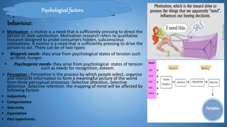 Psychological factors that influence consumer
behaviour:
 Motivation: A motive is a need that is sufficiently pressing to direct the
person to seek satisfaction. Motivation research refers to qualitative
research designed to probe consumers hidden, subconscious
motivations. A motive is a need that is sufficiently pressing to drive the
person to act. There can be of two types:
 Biogenic needs- they arise from psychological states of tension such
as thirst, hunger.
 Psychogenic needs- they arise from psychological states of tension
such as needs for recognition, esteem.
 Perception : Perception is the process by which people select, organize
and interpret information to form a meaningful picture of the world
from three perceptual processes :Selective attention, Selective
distortion ,Selective retention. the mapping of mind will be affected by
following factors :
 Subjectivity
 Categorization
 Selectivity
 Expectation
 Past experiences.
Psychological factors:
 