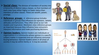  Social class: The division of members of society into
a hierarchy of distinct status classes, so that members of
each class have either higher or lower status than
members of other classes. These are wealth, power,
prestige.
 Reference groups: A reference group includes
individuals or groups that influence our opinions , beliefs,
attitudes and behaviors. They often serve as our role
models and inspiration. Marketers view reference groups
as important because they influence how consumers
interpret information and make purchasing decisions.
 Opinion leaders: Opinion leaders are individuals or
organizations in a community whose opinion in a specific
subject matter is respected and can influence consumer
buying behaviour. Opinion leaders exists in all areas of
society it may be within family or it may be outsider.
 