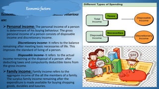 Economic factors that influence consumer behaviour
are:
Personal income: The personal income of a person
is determinant of his buying behaviour. The gross
personal income of a person consists of disposable
income and discretionary income.
Discretionary income- It refers to the balance
remaining after meeting basic necessaries of life. This
improves the standard of living of a person.
Disposable income- It refers to the actual
income remaining at the disposal of a person after
deducting taxes and compulsorily deductible items from
the gross income.
Family income: Family income refers to the
aggregate income of the all the members of a family.
The surplus family income remaining after the
expenditure is made available for buying shopping
goods, durables and luxuries.
Economic factors:
 