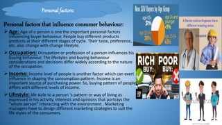 Personal factors that influence consumer behaviour:
Personal factors:
Age: Age of a person is one the important personal factors
influencing buyer behaviour. People buy different products
products at their different stages of cycle. Their taste, preference,
etc. also change with change lifestyle.
Occupation: Occupation or profession of a person influences his
buying behaviour. The lifestyles and buying behaviour
considerations and decisions differ widely according to the nature
of the occupation.
Income: Income level of people is another factor which can exert
influence in shaping the consumption pattern. Income is an
important source of purchasing power. So, buying pattern of people
differs with different levels of income.
Lifestyle: life style to a person ‘s pattern or way of living as
expressed in his activity, interests and opinions that portrays the
“whole person” interacting with the environment . Marketing
managers have to design different marketing strategies to suit the
life styles of the consumers.
 