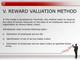 V. REWARD VALUATION METHOD
 This model is developed by Flamholtz, this method seeks to measure
the value of human resources on the basis of an employees value to an
organization at various states (roles).
Employees value involves following steps:-
a. Estimation of employees service life.
b. Identification of set of service states (roles)
c. Estimation of employees service state (roles) at specified future
times.
 