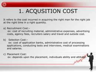 1. ACQUSITION COST
It refers to the cost incurred in acquiring the right man for the right job
at the right time in a right quantity.
a) Recruitment Cost:-
ex: cost of recruiting material, administrative expenses, advertising
costs, agency fees, recruiters salary and travel and outside cost.
b) Selection Cost:-
ex: cost of application banks, administrative cost of processing
applications, conducting tests and interviews, medical examinations
and salaries.
c) Placement Cost:
ex: depends upon the placement, individuals ability and attitude.
 