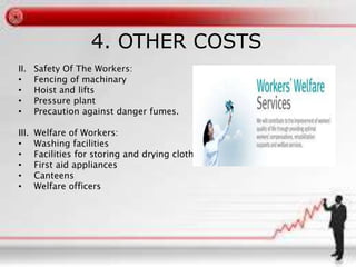 4. OTHER COSTS
II. Safety Of The Workers:
• Fencing of machinary
• Hoist and lifts
• Pressure plant
• Precaution against danger fumes.
III. Welfare of Workers:
• Washing facilities
• Facilities for storing and drying clothing
• First aid appliances
• Canteens
• Welfare officers
 