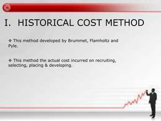I. HISTORICAL COST METHOD
 This method developed by Brummet, Flamholtz and
Pyle.
 This method the actual cost incurred on recruiting,
selecting, placing & developing.
 