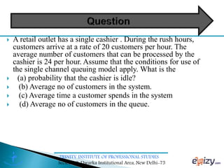 TRINITY INSTITUTE OF PROFESSIONAL STUDIES
Sector – 9, Dwarka Institutional Area, New Delhi-75
 A retail outlet has a single cashier . During the rush hours,
customers arrive at a rate of 20 customers per hour. The
average number of customers that can be processed by the
cashier is 24 per hour. Assume that the conditions for use of
the single channel queuing model apply. What is the
 (a) probability that the cashier is idle?
 (b) Average no of customers in the system.
 (c) Average time a customer spends in the system
 (d) Average no of customers in the queue.
 