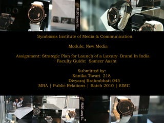 Symbiosis Institute of Media & Communication  Module: New Media  Assignment: Strategic Plan for Launch of a Luxury  Brand In India Faculty Guide:  Sameer Aasht Submitted by:  Kanika Tiwari  218 Divyaraj Brahmbhatt 045 MBA | Public Relations | Batch 2010 | SIMC 