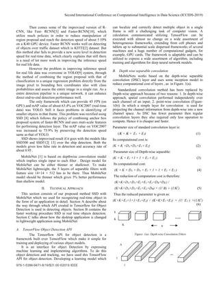 Second International Conference on Computational Intelligence in Data Science (ICCIDS-2019)
978-1-5386-9471-8/19/$31.00 ©2019 IEEE
Then comes some of the improvised version of R-
CNN, like Fast- RCNN[3] and Faster-RCNN[10], which
utilize much policies in order to reduce manipulation of
region proposal and reach the detection speed of about 5 FPS
on a K40 GPU device. Faster RCNN works well on detecting
of objects over traffic dataset which is KITTI[2] dataset. But
this method also fails to provide a new score level in detection
speed for real-time data, which clearly explains that still there
is a need of lot more work in improving the inference speed
for real life data.
However the problem in improving inference speed
for real life data was overcome in YOLO[9] system, through
the method of combining the region proposal with that of
classification to a unique regression problem directly from the
image pixel to bounding box coordinates also with class
probabilities and assess the entire image in a single run. As a
entire detection pipeline is a unique network, it can enhance
direct end-to-end detection performance well.
The only framework which can provide 45 FPS (on
GPU) and mAP value of about 63.4% on VOC2007 (real-time
data) was YOLO. Still it faces problems in identifying of
smaller objects in that frame. This problem was rectified using
SSD [8] which follows the policy of combining anchor box
proposal system of faster-RCNN and uses muti-scale features
for performing detection layer. The mAP value on VOC2007
was increased to 73.9% by preserving the detection speed
same as that of YOLO.
SSD shows improvised result if it goes with the models like
SSD300 and SSD512[ 13] over the ship detection. Both the
models gives less false rate in detection and accuracy rate of
about 0.95 .
MobileNet [1] is based on depthwise convolution model
which implies single input to each filter . Design model for
MobileNet can be either thinner or shallower. To make
MobileNet lightweight, the 5 layers of separable filters with
feature size 14×14 × 512 has to be there. Thus MobileNet
model should be thinner which gives 3% better performance
than shallow model.
II. TECHNICAL APPROACH
This section consists of our proposed method SSD with
MobileNet which we used for recognizing real-time object in
the form of an application in detail. Section A describe about
the way through which API created in Tensorflow for Object
Detection is used in detecting objects. Section B contains the
faster working procedure SSD in real time objects detection.
Section C talks about how the desktop application is changed
to lightweight application using MobileNet
A. TensorFlow Object Detection API
The Tensorflow API for object detection is a
framework built over TensorFlow which make it simple for
training and deploying of various object models.
It is an interface for object Detection by expressing
machine learning and implementing algorithms. To do this
object detection and tracking, we have used this TensorFlow
API for object detection. Developing a learning model which
can localize and correctly detect multiple object in a single
frame is still a challenging task of computer vision. A
calculation communicated utilizing TensorFlow can be
executed with almost no change on a wide assortment of
heterogeneous frameworks, extending from cell phones and
tablets up to substantial scale dispersed frameworks of several
machines and a huge number of computational gadgets, for
example, GPU cards. The framework is adaptable and can be
utilized to express a wide assortment of algorithm, including
training and algorithms for deep neural network models.
B. Depth wise separable convolution
MobileNets works based on the depth-wise separable
convolution (DSC) layer and uses some inception model to
reduce computational cost of layers , as in Figure. 1(a).
Standardized convolution method has been replaced by
Depth-wise approach because of two reasons: 1. In depth-wise
approach, spatial convolution performed independently over
each channel of an input; 2. point-wise convolution (Figure-
1(b)) :In which a simple layer for convolution is used for
projecting the channel information from depth-wise into a new
channel space. As DSC has fewer parameter then regular
convolution layers they also required only less operation to
compute. Hence it is cheaper and faster.
Parameter size of standard convolution layer is:
(Κ × Κ × E1 × E2) (1)
Its computational cost is:
(K × K ×DA×DA×E1× E2) (2)
Parameter size of Depth-wise separable:
(K × K × E1 +1 × 1 × E1 × E2 ) (3)
Its computational cost:
(K × K × DA × DA × E1 + 1 × 1 × E1 × E2 ) (4)
The reduction of computation cost is therefore:
(K×K×DA×DA×E1+E1×E2×DB×DB ) /
(K×K×DA×DA×E1×E2×DB) = (1/ B) + (1/K2
) (5)
Thus the reduced parameter is given as:
(K×K×E1+1×1×E1×E2) / (K×K×E1×E2) = (1/ E2 ) +(1/K2
)
(6)
Figure- 1(a): Depth-wise Convolution Filters
…..
1
K
K
A
....
A
1
1
 