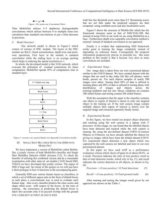 Second International Conference on Computational Intelligence in Data Science (ICCIDS-2019)
978-1-5386-9471-8/19/$31.00 ©2019 IEEE
Figure- 1(b): point-wise Convolution Filters
Thus MobileNet utilizes 3×3 depthwise distinguishable
convolutions which utilizes between 8 to multiple times less
calculation than standard convolutions at just a little decrease
in precision.
C. Model Structure
Our network model is shown in Figure-2 which
consist of various of DSC module. The layers in the DSC
module are ReLU, batch normalization, depth-wise and point-
wise operations. First layer in the module is standard
convolution while the ending layer is an average pooling
which helps in reducing the spatial resolution to 1.
In whole, the developed model is like VGG network, which
evacuate the utilization of residual connections for faster
computation. MobileNet spends 95% of computation time in
standard layer.
Figure-2: structure of a typical Depth-wise Separable Convolution module
III. SINGLE SHOT MULTIBOX DETECTOR (SSD) WITH
MOBILENET
We have implement a version of MobileNet called Mobile-
Det, a jointly version of both MobileNet classifier and Single
Shot MultiBox Detector (SSD) structure [13]. To check the
benefits of utilizing this combined version and do a reasonable
examination with other state-of- art models [ VGG based SSD,
YOLO] we have developed this jointly version. The aspect of
SSD is huge and far extent of this project so we will just have
a short prologue to how it functions in the accompanying parts.
Generally SSD uses various feature layers as classifiers, in
which a set of different aspect ratio in the form of default boxes
at each place a convolutional way is used to evaluate each
feature map. Also every classifier predicts the class scores and
shape offset score with respect to the boxes. At the time of
training , the correctness in predicting the default boxes is
taken into accounts only if its jaccard overlap with the ground
truth box has threshold score more than 0.5. Remaining scores
that are not falls under the predicted category are then
computed using confident score and also localization score.
Figure-3 shows the structure of Mobile-Det which has the
framework structure same as that of SSD-VGG-300. But
instead of using VGG in our work we are using MobileNet as a
base . Furthermore depth-wise separable convolution method is
restored instead of standard convolution in our approach.
Finally it is evident that implementing SSD framework
works good in training the image completely instead of
depending on reference frame. Consequently the temporal
information progressively precise in principle too. But main
problem in this model is that it become very slow as more
convolutions are included.
A. Experimental Setup :
Our image data is taken from our own customized dataset
similar to the COCO dataset. We have created dataset with the
images that are used in day today life like cell phones, water
bottle, person etc. For each objects samples of nearly 500
images were taken. Among them 60% of data is utilized in
training phase and 40% of data is utilized in testing phase with
distributions of images and objects across the
training/validation and test sets. Hence validation set contains
300 stilled frames and testing contain 200 stilled frames.
With the assumption that the input to the classifier contains
one object so region of interest is drawn to only one targeted
object in the training set. If the web camera image contain
multiple objects then region of interest is drawn over the
targeted image and extracted separately finally stored.
B. Experimental Results
In this figure, we have tested our project object detection
and tracking using the web camera in a laptop with i7
processor. In this image, we can found that the labelled objects
have been detected and tracked while the web camera is
running. By using the pre-defined dataset COCO (Common
Objects in COntext), we have already labelled the objects by
giving its images which have been the default dataset COCO.
For customized object detection a new object which was
captured by the web camera are labelled and store in our own
personalized dataset.
In this paper we have used mAP as a performance
evaluation criteria which shows (Figure-4) of about 60.6% as
a result. Precision indicates the ratio of true positive result to
that of total detection results, which rely in Eq. (7), and recall
indicates the correct detection to all objects, as shown in Eq.
(8).
Precision = (# true positive) / (# Total detection) (7)
Recall = (# true positive) / (# Total ground truth) (8)
After training and testing the images result given by our
approach are shown on the Table-1.
3×3 Depth-wise Sep
Batch Norm
ReLU
1×1 Sep
Batch Norm
ReLU
B
 