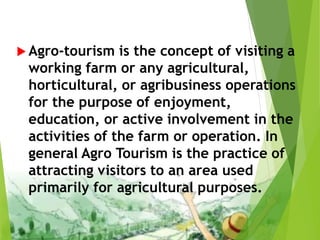  Agro-tourism is the concept of visiting a
working farm or any agricultural,
horticultural, or agribusiness operations
for the purpose of enjoyment,
education, or active involvement in the
activities of the farm or operation. In
general Agro Tourism is the practice of
attracting visitors to an area used
primarily for agricultural purposes.
 
