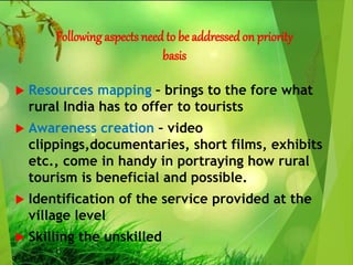 Following aspects need to be addressed on priority
basis
 Resources mapping – brings to the fore what
rural India has to offer to tourists
 Awareness creation – video
clippings,documentaries, short films, exhibits
etc., come in handy in portraying how rural
tourism is beneficial and possible.
 Identification of the service provided at the
village level
 Skilling the unskilled
 
