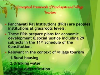Conceptual Framework of Panchayats and Village
Tourism
 Panchayati Raj Institutions (PRIs) are peoples
institutions at grassroots levels.
 These PRIs prepare plans for economic
development & social justice including 29
subjects in the 11th Schedule of the
Constitution.
 Relevant in the context of village tourism
1.Rural housing
2.Drinking water
3.Rural electrification
 