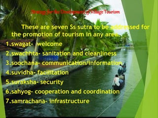 Strategy for the Development of Village Tourism
These are seven Ss sutra to be addressed for
the promotion of tourism in any area.
1.swagat- welcome
2.swachhta- sanitation and cleanliness
3.soochana- communication/information
4.suvidha- facilitation
5.suraksha- security
6.sahyog- cooperation and coordination
7.samrachana- infrastructure
 