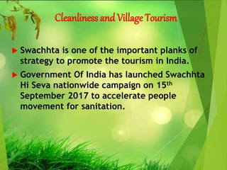 Cleanliness and Village Tourism
 Swachhta is one of the important planks of
strategy to promote the tourism in India.
 Government Of India has launched Swachhta
Hi Seva nationwide campaign on 15th
September 2017 to accelerate people
movement for sanitation.
 