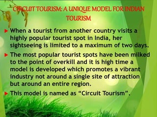 CIRCUIT TOURISM: A UNIQUE MODEL FOR INDIAN
TOURISM
 When a tourist from another country visits a
highly popular tourist spot in India, her
sightseeing is limited to a maximum of two days.
 The most popular tourist spots have been milked
to the point of overkill and it is high time a
model is developed which promotes a vibrant
industry not around a single site of attraction
but around an entire region.
 This model is named as “Circuit Tourism”.
 