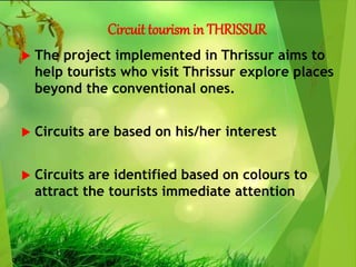 Circuit tourismin THRISSUR
 The project implemented in Thrissur aims to
help tourists who visit Thrissur explore places
beyond the conventional ones.
 Circuits are based on his/her interest
 Circuits are identified based on colours to
attract the tourists immediate attention
 