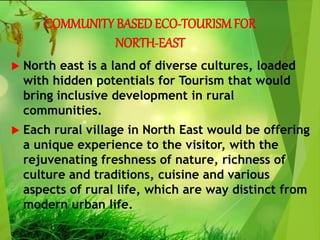 COMMUNITY BASEDECO-TOURISMFOR
NORTH-EAST
 North east is a land of diverse cultures, loaded
with hidden potentials for Tourism that would
bring inclusive development in rural
communities.
 Each rural village in North East would be offering
a unique experience to the visitor, with the
rejuvenating freshness of nature, richness of
culture and traditions, cuisine and various
aspects of rural life, which are way distinct from
modern urban life.
 