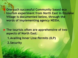  One such successful Community based eco
tourism experiment from North East in Dzuleke
Village is documented below, through the
words of implementing agency NEIDA.
 The tourists often are apprehensive of two
aspects of North East:
1.Availing Inner Line Permits (ILP)
2.Security
 