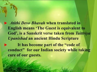  Atithi Devo Bhavah when translated in
English means ‘The Guest is equivalent to
God’, is a Sanskrit verse taken from Taittriya
Upanishad an ancient Hindu Scripture
 It has become part of the “code of
conduct” for our Indian society while taking
care of our guests.
 