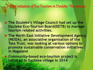 Project initiation of Eco Tourism in Dzuleke: The process
 The Dzuleke’s Village Council had set up the
Dzuleke Eco-Tourism Board(DETB) to manage
tourism related activities.
 The North East Initiative Development Agency
(NEIDA), an associative organisation of the
Tata Trust, was looking at various options to
promote sustainable conservation initiatives
in Nagaland
 Community-based eco-tourism project is
initiated in Dzuleke village in 2014
 