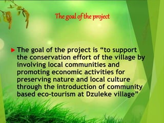 The goal of the project
 The goal of the project is “to support
the conservation effort of the village by
involving local communities and
promoting economic activities for
preserving nature and local culture
through the introduction of community
based eco-tourism at Dzuleke village”
 