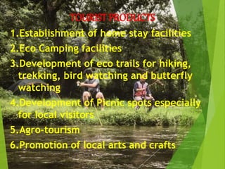 TOURIST PRODUCTS
1.Establishment of home stay facilities
2.Eco Camping facilities
3.Development of eco trails for hiking,
trekking, bird watching and butterfly
watching
4.Development of Picnic spots especially
for local visitors
5.Agro-tourism
6.Promotion of local arts and crafts
 