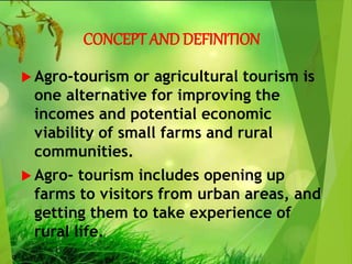 CONCEPT AND DEFINITION
 Agro-tourism or agricultural tourism is
one alternative for improving the
incomes and potential economic
viability of small farms and rural
communities.
 Agro- tourism includes opening up
farms to visitors from urban areas, and
getting them to take experience of
rural life.
 