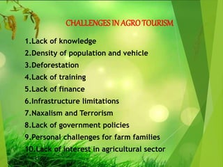 CHALLENGES IN AGRO TOURISM
1.Lack of knowledge
2.Density of population and vehicle
3.Deforestation
4.Lack of training
5.Lack of finance
6.Infrastructure limitations
7.Naxalism and Terrorism
8.Lack of government policies
9.Personal challenges for farm families
10.Lack of interest in agricultural sector
 