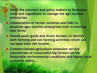  Assist the planners and policy makers to formulate
rules and regulations to manage the agri tourism
enterprises
 Collaboration of farmer societies and SMEs to
establish agro tourism enterprises both in existing
new farms
 Should assist guide and direct farmers to identify
both farming and non farming activities which can
increase their net income.
 Commercialized agriculture extension service
concentrate on resourceful big farmers be the
favourable environmental conditions and higher socio
economic status.
 