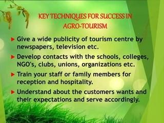 KEY TECHNIQUES FOR SUCCESS IN
AGRO-TOURISM
 Give a wide publicity of tourism centre by
newspapers, television etc.
 Develop contacts with the schools, colleges,
NGO's, clubs, unions, organizations etc.
 Train your staff or family members for
reception and hospitality.
 Understand about the customers wants and
their expectations and serve accordingly.
 