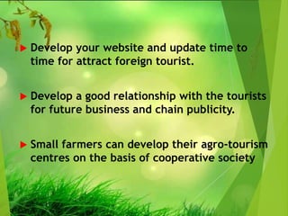  Develop your website and update time to
time for attract foreign tourist.
 Develop a good relationship with the tourists
for future business and chain publicity.
 Small farmers can develop their agro-tourism
centres on the basis of cooperative society
 