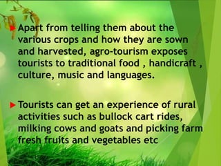  Apart from telling them about the
various crops and how they are sown
and harvested, agro-tourism exposes
tourists to traditional food , handicraft ,
culture, music and languages.
 Tourists can get an experience of rural
activities such as bullock cart rides,
milking cows and goats and picking farm
fresh fruits and vegetables etc
 