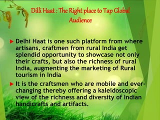 Dilli Haat : The Right place to Tap Global
Audience
 Delhi Haat is one such platform from where
artisans, craftmen from rural India get
splendid opportunity to showcase not only
their crafts, but also the richness of rural
India, augmenting the marketing of Rural
tourism in India
 It is the craftsmen who are mobile and ever-
changing thereby offering a kaleidoscopic
view of the richness and diversity of Indian
handicrafts and artifacts.
 