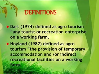 DEFINITIONS
 Dart (1974) defined as agro tourism
“any tourist or recreation enterprise
on a working farm.
 Hoyland (1982) defined as agro
tourism ”the provision of temporary
accommodation and /or indirect
recreational facilities on a working
farm.
 