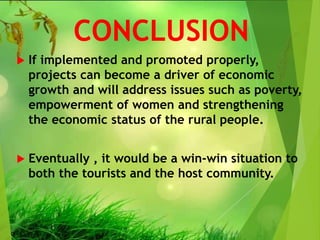 CONCLUSION
 If implemented and promoted properly,
projects can become a driver of economic
growth and will address issues such as poverty,
empowerment of women and strengthening
the economic status of the rural people.
 Eventually , it would be a win-win situation to
both the tourists and the host community.
 