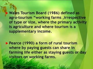  Wales Tourism Board (1986) defined as
agro-tourism “working farms ,irrespective
of type or size, where the primary activity
is agriculture and where tourism is a
supplementary income.
 Pearce (1990) a form of rural tourism
where by paying guests can share in
farming life either as staying guests or day
visitors on working farms.
 