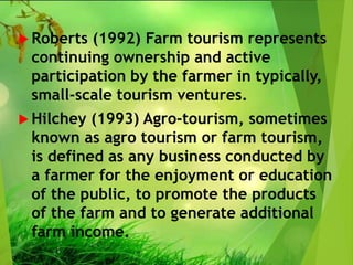  Roberts (1992) Farm tourism represents
continuing ownership and active
participation by the farmer in typically,
small-scale tourism ventures.
 Hilchey (1993) Agro-tourism, sometimes
known as agro tourism or farm tourism,
is defined as any business conducted by
a farmer for the enjoyment or education
of the public, to promote the products
of the farm and to generate additional
farm income.
 