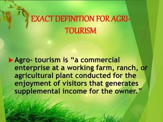 EXACT DEFINITION FOR AGRI-
TOURISM
 Agro- tourism is “a commercial
enterprise at a working farm, ranch, or
agricultural plant conducted for the
enjoyment of visitors that generates
supplemental income for the owner.”
 