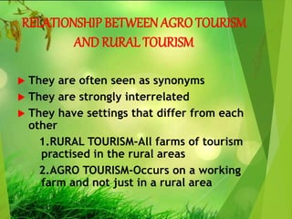 RELATIONSHIP BETWEEN AGRO TOURISM
AND RURAL TOURISM
 They are often seen as synonyms
 They are strongly interrelated
 They have settings that differ from each
other
1.RURAL TOURISM-All farms of tourism
practised in the rural areas
2.AGRO TOURISM-Occurs on a working
farm and not just in a rural area
 