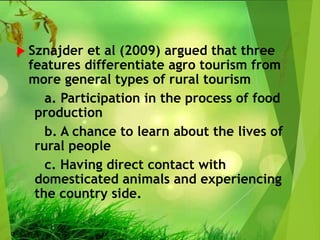  Sznajder et al (2009) argued that three
features differentiate agro tourism from
more general types of rural tourism
a. Participation in the process of food
production
b. A chance to learn about the lives of
rural people
c. Having direct contact with
domesticated animals and experiencing
the country side.
 