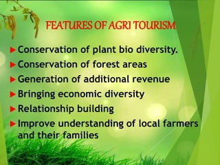 FEATURES OF AGRI TOURISM
 Conservation of plant bio diversity.
 Conservation of forest areas
 Generation of additional revenue
 Bringing economic diversity
 Relationship building
 Improve understanding of local farmers
and their families
 
