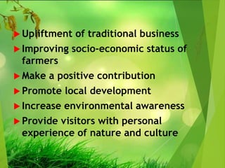  Upliftment of traditional business
 Improving socio-economic status of
farmers
 Make a positive contribution
 Promote local development
 Increase environmental awareness
 Provide visitors with personal
experience of nature and culture
 