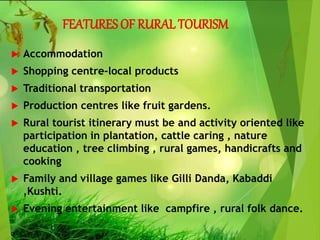 FEATURES OF RURAL TOURISM
 Accommodation
 Shopping centre-local products
 Traditional transportation
 Production centres like fruit gardens.
 Rural tourist itinerary must be and activity oriented like
participation in plantation, cattle caring , nature
education , tree climbing , rural games, handicrafts and
cooking
 Family and village games like Gilli Danda, Kabaddi
,Kushti.
 Evening entertainment like campfire , rural folk dance.
 