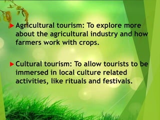  Agricultural tourism: To explore more
about the agricultural industry and how
farmers work with crops.
 Cultural tourism: To allow tourists to be
immersed in local culture related
activities, like rituals and festivals.
 